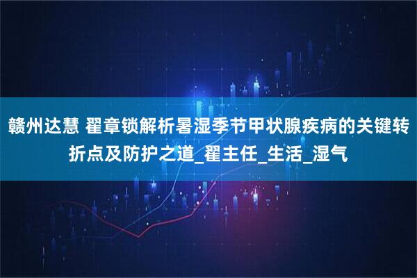 赣州达慧 翟章锁解析暑湿季节甲状腺疾病的关键转折点及防护之道_翟主任_生活_湿气