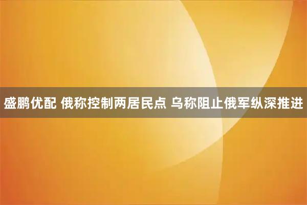 盛鹏优配 俄称控制两居民点 乌称阻止俄军纵深推进