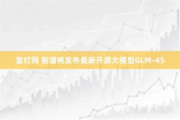 富灯网 智谱将发布最新开源大模型GLM-45