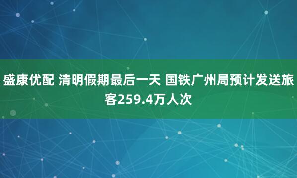 盛康优配 清明假期最后一天 国铁广州局预计发送旅客259.4万人次