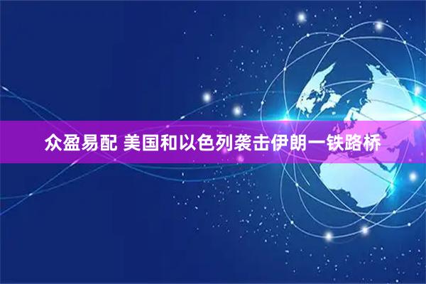 众盈易配 美国和以色列袭击伊朗一铁路桥