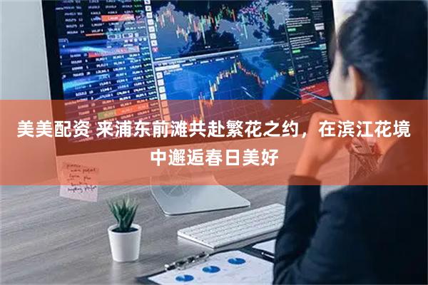 美美配资 来浦东前滩共赴繁花之约，在滨江花境中邂逅春日美好